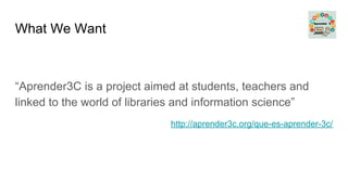 What We Want
“Aprender3C is a project aimed at students, teachers and
linked to the world of libraries and information science”
http://aprender3c.org/que-es-aprender-3c/
 