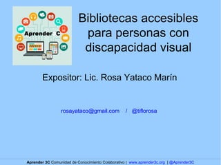 Bibliotecas accesibles 
para personas con 
discapacidad visual 
Expositor: Lic. Rosa Yataco Marín 
rosayataco@gmail.com / @tiflorosa 
Aprender 3C Comunidad de Conocimiento Colaborativo | www.aprender3c.org | @Aprender3C 
 
