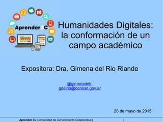 Humanidades Digitales:
la conformación de un
campo académico
Expositora: Dra. Gimena del Rio Riande
@gimenadelr
gdelrio@conicet.gov.ar
26 de mayo de 2015
Aprender 3C Comunidad de Conocimiento Colaborativo | www.aprender3c.org | @Aprender3C
 