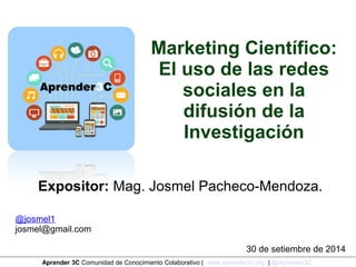 Marketing Científico: 
El uso de las redes 
sociales en la 
difusión de la 
Investigación 
Expositor: Mag. Josmel Pacheco-Mendoza. 
@josmel1 
josmel@gmail.com 
30 de setiembre de 2014 
Aprender 3C Comunidad de Conocimiento Colaborativo | www.aprender3c.org | @Aprender3C 
 