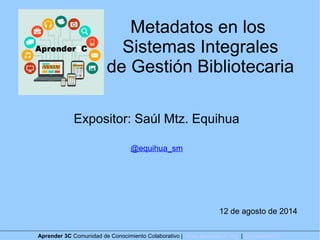 Metadatos en los
Sistemas Integrales
de Gestión Bibliotecaria
Expositor: Saúl Mtz. Equihua
@equihua_sm
12 de agosto de 2014
Aprender 3C Comunidad de Conocimiento Colaborativo | www.aprender3c.org | @Aprender3C
 