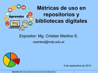 Métricas de uso en 
repositorios y 
bibliotecas digitales 
Expositor: Mg. Cristian Merlino S. 
csantest@mdp.edu.ar 
9 de septiembre de 2014 
Aprender 3C Comunidad de Conocimiento Colaborativo | www.aprender3c.org | @Aprender3C 
 