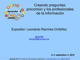 Creando preguntas:
procomún y los profesionales
de la información
Expositor: Leonardo Ramírez-Ordóñez
@cer098
leonardo@nomono.co
8 de septiembre de 2015
Aprender 3C Comunidad de Conocimiento Colaborativo | www.aprender3c.org | @Aprender3C
 