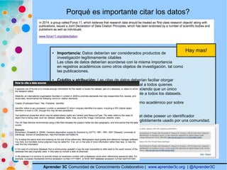 Aprender 3C Comunidad de Conocimiento Colaborativo | www.aprender3c.org | @Aprender3C
Porqué es importante citar los datos?
● Importancia: Datos deberían ser considerados productos de
investigación legítimamente citables
Las citas de datos deberían acordarse con la misma importancia
en registros académicos como otros objetos de investigación, tal como
las publicaciones.
● Crédito y atribución: Las citas de datos deberían faciliar otorgar
crédito académico y atribución normativa y legal a todos quienes
contribuyeron a la creación del dataset, reconociendo que un único
estilo o mecanismo de atribución no es aplicable a todos los datasets.
● Evidencia: Siempre que se produzca un reclamo académico por sobre
los datos, el mismo debe ser citado.
● Identificador único (y persistente): El Dataset debe poseer un identificador
único y persistente, accionable por máquina y globlamente usado por una comunidad.
Hay mas!
 