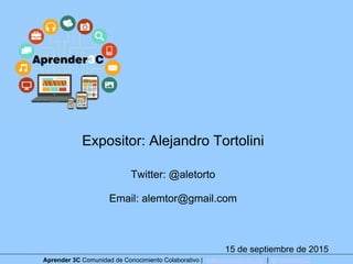 Expositor: Alejandro Tortolini
Twitter: @aletorto
Email: alemtor@gmail.com
15 de septiembre de 2015
Aprender 3C Comunidad de Conocimiento Colaborativo | www.aprender3c.org | @Aprender3C
 