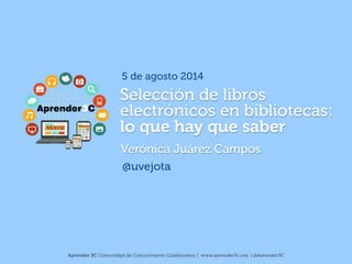 Selección de libros
electrónicos en bibliotecas:  
lo que hay que saber
Verónica Juárez Campos
@uvejota
Aprender 3C Comunidad de Conocimiento Colaborativo | www.aprender3c.org | @Aprender3C
5 de agosto 2014
 