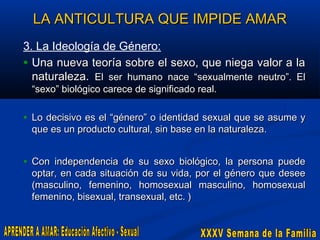 LA ANTICULTURA QUE IMPIDE AMAR
3. La Ideología de Género:
• Una nueva teoría sobre el sexo, que niega valor a la
naturaleza. El ser humano nace “sexualmente neutro”. El
“sexo” biológico carece de significado real.

• Lo decisivo es el “género” o identidad sexual que se asume y
que es un producto cultural, sin base en la naturaleza.

• Con independencia de su sexo biológico, la persona puede

optar, en cada situación de su vida, por el género que desee
(masculino, femenino, homosexual masculino, homosexual
femenino, bisexual, transexual, etc. )

 