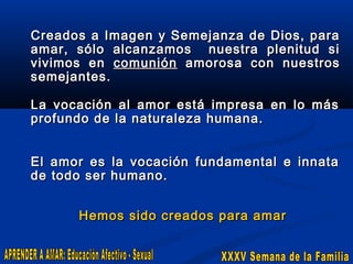 Creados a Imagen y Semejanza de Dios, para
amar, sólo alcanzamos nuestra plenitud si
vivimos en comunión amorosa con nuestros
semejantes.
La vocación al amor está impresa en lo más
profundo de la naturaleza humana.
El
de

amor es
todo ser

la vocación fundamental e innata
humano.

Hemos sido creados para amar

 