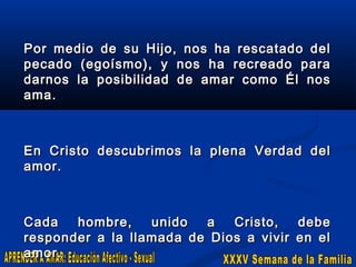 Por medio de su Hijo, nos ha rescatado del
pecado (egoísmo), y nos ha recreado para
darnos la posibilidad de amar como Él nos
ama.

En Cristo descubrimos la plena Verdad del
amor.

Cada
hombre,
unido
a
Cristo,
debe
responder a la llamada de Dios a vivir en el
amor.

 