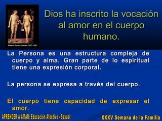 Dios ha inscrito la vocación
al amor en el cuerpo
humano.
La Persona es una estructura compleja de
cuerpo y alma. Gran parte de lo espiritual
tiene una expresión corporal.
La persona se expresa a través del cuerpo.
El cuerpo tiene capacidad de expresar el
amor.

 