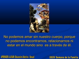 No podemos amar sin nuestro cuerpo, porque
no podemos encontrarnos, relacionarnos ni
estar en el mundo sino es a través de él.

 