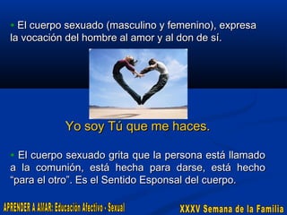 • El cuerpo sexuado (masculino y femenino), expresa
la vocación del hombre al amor y al don de sí.

Yo soy Tú que me haces.
• El cuerpo sexuado grita que la persona está llamado

a la comunión, está hecha para darse, está hecho
“para el otro”. Es el Sentido Esponsal del cuerpo.

 