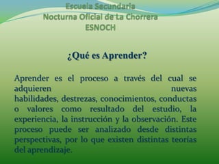 Escuela Secundaria Nocturna Oficial de La ChorreraESNOCH¿Qué es Aprender?Aprender es el proceso a través del cual se adquieren nuevas habilidades, destrezas, conocimientos, conductas o valores como resultado del estudio, la experiencia, la instrucción y la observación. Este proceso puede ser analizado desde distintas perspectivas, por lo que existen distintas teorías del aprendizaje.