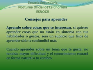 Escuela Secundaria Nocturna Oficial de La ChorreraESNOCHConsejos para aprenderAprende sobre cosas que te interesan, si quieres aprender cosas que no están en sintonía con tus habilidades o gustos, será un suplicio que lejos de aprender sólo te confundirá más.Cuando aprendes sobre un tema que te gusta, no tendrás mayor dificultad y el conocimiento entrará en forma natural a tu cerebro.