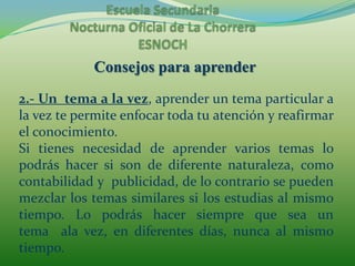 Escuela Secundaria Nocturna Oficial de La ChorreraESNOCHConsejos para aprender2.- Un  tema a la vez, aprender un tema particular a la vez te permite enfocar toda tu atención y reafirmar el conocimiento.Si tienes necesidad de aprender varios temas lo podrás hacer si son de diferente naturaleza, como contabilidad y  publicidad, de lo contrario se pueden mezclar los temas similares si los estudias al mismo tiempo. Lo podrás hacer siempre que sea un tema  ala vez, en diferentes días, nunca al mismo tiempo.
