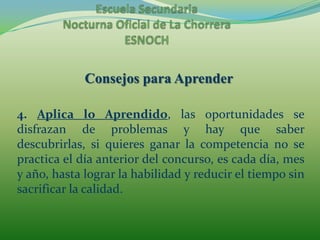 Escuela Secundaria Nocturna Oficial de La ChorreraESNOCHConsejos para Aprender4. Aplica lo Aprendido, las oportunidades se disfrazan de problemas y hay que saber descubrirlas, si quieres ganar la competencia no se practica el día anterior del concurso, es cada día, mes y año, hasta lograr la habilidad y reducir el tiempo sin sacrificar la calidad.