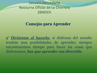 Escuela Secundaria Nocturna Oficial de La ChorreraESNOCHConsejos para Aprender5° Diviértete al hacerlo, si disfrutas del estudio tendrás mas posibilidades de aprender, siempre encontraremos tiempo para hacer las cosas que disfrutamos, haz que aprender sea divertido.