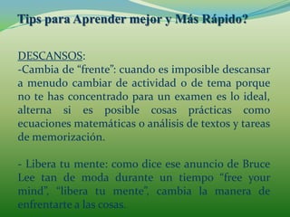 Tips para Aprender mejor y Más Rápido?DESCANSOS:Duerme pensando en ello: tremendamente efectivo el acostarse pensando en aquello aprendido, ayuda a fijar las ideas.
