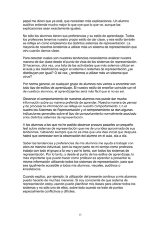 papel me dicen que ya está, que necesitan más explicaciones. Un alumno
auditivo entiende mucho mejor lo que oye que lo que ve, aunque las
explicaciones sean exactamente iguales.

No sólo los alumnos tienen sus preferencias y su estilo de aprendizaje. Todos
los profesores tenemos nuestro propio estilo de dar clase, y ese estilo también
se refleja en como empleamos los distintos sistemas de representación. La
mayoría de nosotros tendemos a utilizar más un sistema de representación que
otro cuando damos clase.

Para detectar cuales son nuestras tendencias necesitamos analizar nuestra
manera de dar clase desde el punto de vista de los sistemas de representación.
Si hacemos, otra vez, una lista de las actividades que más solemos utilizar en
el aula y las clasificamos según el sistema o sistemas de representación ¿se
distribuyen por igual? O tal vez, ¿tendemos a utilizar más un sistema que
otros?

Por norma general, en cualquier grupo de alumnos nos vamos a encontrar con
todo tipo de estilos de aprendizaje. Si nuestro estilo de enseñar coincide con el
de nuestros alumnos, el aprendizaje les será más fácil que si no es así.

Observar el comportamiento de nuestros alumnos nos puede dar mucha
información sobre su manera preferida de aprender. Nuestra manera de pensar
y de procesar la información se refleja en nuestro comportamiento. En el
cuadro los Sistemas de Representación y el comportamiento se dan algunas
indicaciones generales sobre el tipo de comportamiento normalmente asociado
a los distintos sistemas de representación.

A los alumnos a los que no he podido observar procuro pasarles un pequeño
test sobre sistemas de representación que me de una idea aproximada de sus
tendencias. Sabiendo siempre que no es más que una idea inicial que después
habrá que contrastar con la observación del alumno en el aula, día a día.

Saber las tendencias y preferencias de mis alumnos me ayuda a trabajar con
ellos de manera individual, pero la mayor parte de mi tiempo como profesora
trabajo con todo el grupo a la vez y por lo tanto, con todos los sistemas de
representación. Por lo tanto, y desde el punto de los estilos de aprendizaje, lo
más importante que puedo hacer como profesor es aprender a presentar la
misma información utilizando todos los sistemas de representación, para que
sea igualmente accesible a todos mis alumnos, visuales, auditivos o
kinestésicos.

Cuando explico, por ejemplo, la utilización del presente continuo a mis alumnos
puedo hacerlo de muchas maneras. Si soy consciente de que sistema de
representación estoy usando puedo planificar mis clases para utilizar todos los
sistemas y no sólo uno de ellos, sobre todo cuando se trate de puntos
especialmente conflictivos y difíciles.




                                        13
 