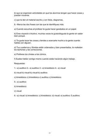 b) que se organicen actividades en que los alumnos tengan que hacer cosas y
puedan moverse.

c) que te den el material escrito y con fotos, diagramas.

6.- Marca las dos frases con las que te identifiques más:

a) Cuando escuchas al profesor te gusta hacer garabatos en un papel.

b) Eres visceral e intuitivo, muchas veces te gusta/disgusta la gente sin saber
bien porqué.

c) Te gusta tocar las cosas y tiendes a acercarte mucho a la gente cuando
hablas con alguien.

d) Tus cuadernos y libretas están ordenados y bien presentados, te molestan
los tachones y las correcciones.

e) Prefieres los chistes a los cómics.

f) Sueles hablar contigo mismo cuando estás haciendo algún trabajo.

Respuestas:

1.- a) auditivo 2.- a) auditivo 3.- a) kinestésico 4.- a) visual

b) visual b) visual b) visual b) auditivo

c) kinestésico c) kinestésico c) auditivo c) kinestésico

5.- a) auditivo

b) kinestésico

c) visual

6.- a) visual; b) kinestésico; c) kinestésico; d) visual; e) auditivo; f) auditivo.




                                            15
 