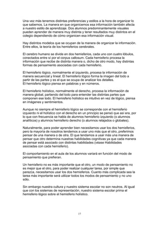 Una vez más tenemos distintas preferencias y estilos a la hora de organizar lo
que sabemos. La manera en que organicemos esa información también afecta
a nuestro estilo de aprendizaje. Dos alumnos predominantemente visuales
pueden aprender de manera muy distinta y tener resultados muy distintos en el
colegio dependiendo de cómo organicen esa información visual.

Hay distintos modelos que se ocupan de la manera de organizar la información.
Entre ellos, la teoría de los hemisferios cerebrales.

El cerebro humano se divide en dos hemisferios, cada uno con cuatro lóbulos,
conectados entre sí por el corpus callosum. Cada hemisferio procesa la
información que recibe de distinta manera o, dicho de otro modo, hay distintas
formas de pensamiento asociadas con cada hemisferio.

El hemisferio lógico, normalmente el izquierdo, procesa la información de
manera secuencial y lineal. El hemisferio lógico forma la imagen del todo a
partir de las partes y es el que se ocupa de analizar los detalles.
El hemisferio lógico piensa en palabras y en números.

El hemisferio holístico, normalmente el derecho, procesa la información de
manera global, partiendo del todo para entender las distintas partes que
componen ese todo. El hemisferio holístico es intuitivo en vez de lógico, piensa
en imágenes y sentimientos.

Aunque no siempre el hemisferio lógico se corresponde con el hemisferio
izquierdo ni el holístico con el derecho en un principio se pensó que así era, por
lo que con frecuencia se habla de alumnos hemisferio izquierdo (o alumnos
analíticos) y alumnos hemisferio derecho (o alumnos relajados o globales).

Naturalmente, para poder aprender bien necesitamos usar los dos hemisferios,
pero la mayoría de nosotros tendemos a usar uno más que el otro, preferimos
pensar de una manera o de otra. El que tendamos a usar más una manera de
pensar que otro determina nuestras habilidades cognitivas ya que cada manera
de pensar está asociado con distintas habilidades (véase Habilidades
asociadas con cada hemisferio).

El comportamiento en el aula de los alumnos variará en función del modo de
pensamiento que prefieran.

Un hemisferio no es más importante que el otro, un modo de pensamiento no
es mejor que el otro, para poder realizar cualquier tarea, por simple que
parezca, necesitamos usar los dos hemisferios. Cuanto más complicada sea la
tarea más importante será utilizar todos los modos de pensamiento y no uno
sólo.

Sin embargo nuestra cultura y nuestro sistema escolar no son neutros. Al igual
que con los sistemas de representación, nuestro sistema escolar prima el
hemisferio lógico sobre el hemisferio holístico.




                                        17
 