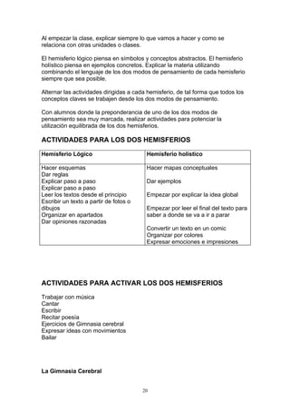 Al empezar la clase, explicar siempre lo que vamos a hacer y como se
relaciona con otras unidades o clases.

El hemisferio lógico piensa en símbolos y conceptos abstractos. El hemisferio
holístico piensa en ejemplos concretos. Explicar la materia utilizando
combinando el lenguaje de los dos modos de pensamiento de cada hemisferio
siempre que sea posible.

Alternar las actividades dirigidas a cada hemisferio, de tal forma que todos los
conceptos claves se trabajen desde los dos modos de pensamiento.

Con alumnos donde la preponderancia de uno de los dos modos de
pensamiento sea muy marcada, realizar actividades para potenciar la
utilización equilibrada de los dos hemisferios.

ACTIVIDADES PARA LOS DOS HEMISFERIOS

Hemisferio Lógico                        Hemisferio holístico

Hacer esquemas                           Hacer mapas conceptuales
Dar reglas
Explicar paso a paso                     Dar ejemplos
Explicar paso a paso
Leer los textos desde el principio       Empezar por explicar la idea global
Escribir un texto a partir de fotos o
dibujos                                  Empezar por leer el final del texto para
Organizar en apartados                   saber a donde se va a ir a parar
Dar opiniones razonadas
                                         Convertir un texto en un comic
                                         Organizar por colores
                                         Expresar emociones e impresiones




ACTIVIDADES PARA ACTIVAR LOS DOS HEMISFERIOS

Trabajar con música
Cantar
Escribir
Recitar poesía
Ejercicios de Gimnasia cerebral
Expresar ideas con movimientos
Bailar




La Gimnasia Cerebral


                                        20
 