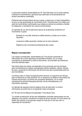 La gimnasia cerebral, desarrollada por Dr. Paul Dennison en los años setenta,
consiste en movimientos y ejercicios que estimulan el funcionamiento de
ambos hemisferios cerebrales.

Partiendo del principio básico de que cuerpo y mente son un todo inseparable y
de que no hay aprendizaje sin movimiento el Dr. Paul Dennison ha creado una
serie de movimientos coordinados cuyo objeto es activar los sentidos y facilitar
la integración y asimilación de nuevos conocimientos.

Un ejemplo de uno de los ejercicios típicos de la gimnasia cerebral es el
movimiento cruzado:

      Sentado en una silla, levanta la rodilla derecha y tócala con la mano
      izquierda.

      Levanta la rodilla izquierda y tócala con la mano derecha.

      Repite los dos movimientos lentamente diez veces.



Mapas conceptuales

Los mapas conceptuales, desarrollados por Tony Buzan presentan la
información tal y como laprocesa el hemisferio holístico. En un mapa
conceptual se representa no sólo la información, sino también las relaciones
entre las distintas ideas.

Hay tantos tipos de mapas conceptuales como personas que los producen,
pero normalmente los mapas conceptuales utilizan palabras, colores, dibujos.
Es decir, presentan la información de tal forma que sea comprensible para los
dos hemisferios.

A primera vista un mapa conceptual podría parecer un esquema con dibujos,
peor la diferencia es más profunda. En un esquema se refleja la información de
manera secuencial y se priman los conceptos abstractos, en un mapa
conceptual se prima la búsqueda del todo, de las interrelaciones y la
información sensorial.

Un ejemplo de esquema sería la página inicio de esta web. La misma
información se podría dar en el siguiente mapa conceptual.

En "El Libro de los Mapas Conceptuales" Tony Buzan dice:

"La simple combinación de las dos habilidades corticales relacionadas con las
palabras y los colores, transformó mi estilo de tomar apuntes. El mero hecho de
añadir dos colores a mis apuntes mejoró en más de un cien por cien mi
capacidad de recordarlos"



                                       21
 