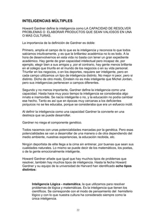 INTELIGENCIAS MÚLTIPLES

Howard Gardner define la inteligencia como LA CAPACIDAD DE RESOLVER
PROBLEMAS O ELABORAR PRODUCTOS QUE SEAN VALIOSOS EN UNA
O MAS CULTURAS.

La importancia de la definición de Gardner es doble:

Primero, amplía el campo de lo que es la inteligencia y reconoce lo que todos
sabíamos intuitivamente, y es que la brillantez académica no lo es todo. A la
hora de desenvolvernos en esta vida no basta con tener un gran expediente
académico. Hay gente de gran capacidad intelectual pero incapaz de, por
ejemplo, elegir bien a sus amigos y, por el contrario, hay gente menos brillante
en el colegio que triunfa en el mundo de los negocios o en su vida personal.
Triunfar en los negocios, o en los deportes, requiere ser inteligente, pero en
cada campo utilizamos un tipo de inteligencia distinto. No mejor ni peor, pero si
distinto. Dicho de otro modo, Einstein no es más inteligente que Michel Jordan,
pero sus inteligencias pertenecen a campos diferentes.

Segundo y no menos importante, Gardner define la inteligencia como una
capacidad. Hasta hace muy poco tiempo la inteligencia se consideraba algo
innato e inamovible. Se nacía inteligente o no, y la educación no podía cambiar
ese hecho. Tanto es así que en épocas muy cercanas a los deficientes
psíquicos no se les educaba, porque se consideraba que era un esfuerzo inútil.

Al definir la inteligencia como una capacidad Gardner la convierte en una
destreza que se puede desarrollar.

Gardner no niega el componente genético.

Todos nacemos con unas potencialidades marcadas por la genética. Pero esas
potencialidades se van a desarrollar de una manera o de otra dependiendo del
medio ambiente, nuestras experiencias, la educación recibida, etc.

Ningún deportista de elite llega a la cima sin entrenar, por buenas que sean sus
cualidades naturales. Lo mismo se puede decir de los matemáticos, los poetas,
o de la gente emocionalmente inteligente.

Howard Gardner añade que igual que hay muchos tipos de problemas que
resolver, también hay muchos tipos de inteligencia. Hasta la fecha Howard
Gardner y su equipo de la universidad de Harvard han identificado ocho tipos
distintos:



       Inteligencia Lógica - matemática, la que utilizamos para resolver
       problemas de lógica y matemáticas. Es la inteligencia que tienen los
       científicos. Se corresponde con el modo de pensamiento del hemisferio
       lógico y con lo que nuestra cultura ha considerado siempre como la
       única inteligencia.


                                       22
 