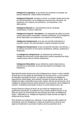 Inteligencia Lingüística, la que tienen los escritores, los poetas, los
      buenos redactores. Utiliza ambos hemisferios.

       Inteligencia Espacial, consiste en formar un modelo mental del mundo
       en tres dimensiones, es la inteligencia que tienen los marineros, los
       ingenieros, los cirujanos, los escultores, los arquitectos, o los
       decoradores.

       Inteligencia Musical es, naturalmente la de los cantantes,
       compositores, músicos, bailarines.

       Inteligencia Corporal - kinestésica, o la capacidad de utilizar el propio
       cuerpo para realizar actividades o resolver problemas. Es la inteligencia
       de los deportistas, los artesanos, los cirujanos y los bailarines.

      Inteligencia Intrapersonal, es la que nos permite entendernos a
      nosotros mismos. No está asociada a ninguna actividad concreta.

       Inteligencia Interpersonal, la que nos permite entender a los demás, y
       la solemos encontrar en los buenos vendedores, políticos, profesores o
       terapeutas.

       La inteligencia intrapersonal y la interpersonal conforman la
       inteligencia emocional y juntas determinan nuestra capacidad de dirigir
       nuestra propia vida de manera satisfactoria.


       Inteligencia Naturalista, la que utilizamos cuando observamos y
       estudiamos la naturaleza. Es la que demuestran los biólogos o los
       herbolarios.


Naturalmente todos tenemos las ocho inteligencias en mayor o menor medida.
Al igual que con los estilos de aprendizaje no hay tipos puros, y si los hubiera
les resultaría imposible funcionar. Un ingeniero necesita una inteligencia
espacial bien desarrollada, pero también necesita de todas las demás, de la
inteligencia lógico matemática para poder realizar cálculos de estructuras, de la
inteligencia interpersonal para poder presentar sus proyectos, de la inteligencia
corporal - kinestésica para poder conducir su coche hasta la obra, etc.

Howard Gardner enfatiza el hecho de que todas las inteligencias son
igualmente importantes. El problema es que nuestro sistema escolar no las
trata por igual y ha entronizado las dos primeras de la lista, (la inteligencia
lógico - matemática y la inteligencia lingüística) hasta el punto de negar la
existencia de las demás.

Para Gardner es evidente que, sabiendo lo que sabemos sobre estilos de
aprendizaje, tipos de inteligencia y estilos de enseñanza es absurdo que
sigamos insistiendo en que todos nuestros alumnos aprendan de la


                                        23
 
