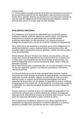 misma manera.
La misma materia se puede presentar de formas muy diversas que permitan al
alumno asimilarla partiendo de sus capacidades y aprovechando sus puntos
fuertes. Pero, además, tenemos que plantearnos si una educación centrada en
sólo dos tipos de inteligencia es la más adecuada para preparar a nuestros
alumnos para vivir en un mundo cada vez más complejo.




INTELIGENCIA EMOCIONAL

Si la inteligencia es el conjunto de capacidades que nos permite resolver
problemas o fabricar productos valiosos en nuestra cultura, la inteligencia
emocional es el conjunto de capacidades que nos permite resolver
problemas relacionados con las emociones. Con nuestras emociones
(inteligencia intrapersonal) y con las de los demás (inteligencia interpersonal).

De la misma forma que tendemos a considerar que la única inteligencia es la
académica tendemos a reducir el pensamiento al pensamiento propio del
hemisferio lógico (pensamiento racional, abstracto, verbal). Pero ese es sólo un
modo de pensamiento.

Daniel Goleman dice que "tenemos dos mentes, una que piensa y otra que
siente" Otra manera de entenderlo es que el pensamiento es un proceso con
muchas caras. Las emociones son una de las facetas de ese proceso, una
parte tan integral del mismo como el pensamiento lógico, lineal y verbal del
hemisferio izquierdo.
De la misma manera que no pensamos sólo con un único hemisferio, sino que
los dos son necesarios, tampoco nos limitamos a procesar la información,
además la sentimos.

A la hora de andar por la vida es más importante saber descifrar nuestras
emociones que saber despejar ecuaciones de segundo grado. Las empresas lo
saben bien y cuando contratan a alguien no piden sólo un buen curriculum,
además buscan un conjunto de características psicológicas como son la
capacidad de llevarse bien con los colegas, la capacidad de resolver conflictos,
la capacidad de comunicarse, etc.. El que tengamos o no esas esas cualidades
o habilidades va a depender del grado de desarrollo de nuestra inteligencia
emocional.

Cuando hacemos un examen de poco nos sirve saber las respuestas si nos
ponemos tan nerviosos que no somos capaces de contestar las preguntas
adecuadamente. Naturalmente tampoco es suficiente estar tranquilo, hay que
saber las respuestas del examen y saber mantener la calma.

Pero mientras que normalmente pasamos mucho tiempo aprendiendo (y
enseñando) las respuestas del examen no solemos dedicarle ni un minuto a
aprender (o enseñar) cómo controlar los nervios o cómo calmarlos.



                                        24
 