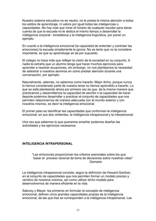 Nuestro sistema educativo no es neutro, no le presta la misma atención a todos
los estilos de aprendizaje, ni valora por igual todas las inteligencias o
capacidades. No hay más que mirar el horario de cualquier escolar para darse
cuenta de que la escuela no le dedica el mismo tiempo a desarrollar la
inteligencia corporal - kinestésica y la inteligencia lingüística, por poner un
ejemplo.

En cuanto a la inteligencia emocional (la capacidad de entender y controlar las
emociones) la escuela simplemente la ignora. No es tanto que no la considere
importante, es que su aprendizaje se da por supuesto.

El colegio no hace más que reflejar la visión de la sociedad en su conjunto. A
nadie le extraña que un alumno tenga que hacer muchos ejercicios para
aprender a resolver ecuaciones, sin embargo, no nos planteamos la necesidad
de adiestrar a nuestros alumnos en como prestar atención durante una
conversación, por ejemplo.

Naturalmente, además, no sabemos como hacerlo. Mejor dicho, porque nunca
lo hemos considerado parte de nuestra tarea no hemos aprendido a hacerlo. Lo
que se está planteando ahora por primera vez es que, de la misma manera que
practicamos y desarrollamos la capacidad de escribir o la capacidad de hacer
deporte podemos desarrollar y practicar el conjunto de capacidades que nos
permiten relacionarnos de manera adecuada con el mundo exterior y con
nosotros mismos, es decir la inteligencia emocional.

El primer paso es identificar las capacidades que conforman la inteligencia
emocional, en sus dos vertientes, la inteligencia intrapersonal y la interpersonal.

Una vez que sabemos lo que queremos enseñar podemos diseñar las
actividades y los ejercicios necesarios.




INTELIGENCIA INTRAPERSONAL


       "Las emociones proporcionan los criterios esenciales sobre los que
        basar el proceso racional de toma de decisiones sobre nuestras vidas"
                                                Damasio


La inteligencia intrapersonal consiste, según la definición de Howard Gardner,
en el conjunto de capacidades que nos permiten formar un modelo preciso y
verídico de nosotros mismos, así como utilizar dicho modelo para
desenvolvernos de manera eficiente en la vida.

Salovey y Mayer, los primeros en formular el concepto de inteligencia
emocional, definen cinco grandes capacidades propias de la inteligencia
emocional, de las que tres se corresponden a la inteligencia intrapersonal. Las


                                        25
 