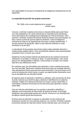 tres capacidades en las que se fundamenta la inteligencia intrapersonal son las
siguientes:


La capacidad de percibir las propias emociones


      "Mr. Duffy vivía a corta distancia de su cuerpo"
                                              James Joyce


Conocer y controlar nuestras emociones es imprescindible para poder llevar
una vida satisfactoria. Sin sentir emociones es imposible tomar decisiones,
como demuestran las investigaciones realizadas por Antonio Damasio. Para
conocer y controlar nuestras emociones tenemos primero que reconocerlas, es
decir, darnos cuenta de que las estamos sintiendo. Toda la inteligencia
emocional se basa en la capacidad de reconocer nuestros sentimientos. Y
aunque parezca de perogrullo, saber lo que estamos sintiendo en cada
momento no es tan fácil.

La percepción de las propias emociones implica saber prestarle atención a
nuestro propio estado interno. Pero normalmente estamos más acostumbrados
a practicar como no sentir que a sentir.

Gastamos mucha energía tratando de distanciarnos de nuestras emociones,
intentando no sentirlas, no pensar en ellas, no experimentarlas, unas veces
porque son desagradables o difíciles y otras porque no encajan con nuestra
idea de lo que debiéramos sentir.

En cualquier caso, las actividades para aprender a notar nuestras emociones
son muy sencillas. Reconocer nuestras emociones pasa por prestarle atención
a las sensaciones físicas que provocan esas emociones. Las emociones son el
punto de intersección entre mente y cuerpo, se experimentan físicamente, pero
son el resultado de una actividad mental.

El segundo paso es aprender a identificar y distinguir unas emociones de otras.
Cuando notamos que sentimos algo y además lo identificamos lo podemos
expresar. Hablar de nuestras emociones nos ayuda a actuar sobre ellas, a
controlarlas. Expresar emociones es el primer paso para aprender a actuar
sobre ellas.

Una vez más las actividades que nos ayudan a aprender e identificar y
distinguir unas emociones de otras están al alcance de todos. El principal
obstáculo a ese aprendizaje parece ser cultural. Vivimos en una sociedad que
de alguna manera ignora las emociones.

El tercer paso es aprender a evaluar su intensidad. Si solo notamos las
emociones cuando son muy intensas estamos a su merced. Controlar nuestras
emociones siempre es más fácil cuanto menos intensas sean, por lo tanto se



                                      26
 