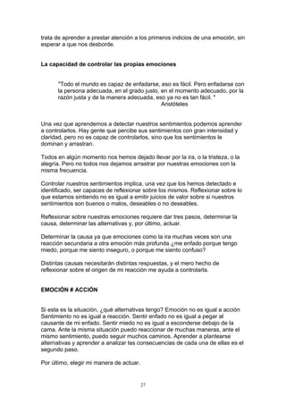 trata de aprender a prestar atención a los primeros indicios de una emoción, sin
esperar a que nos desborde.


La capacidad de controlar las propias emociones


      "Todo el mundo es capaz de enfadarse, eso es fácil. Pero enfadarse con
      la persona adecuada, en el grado justo, en el momento adecuado, por la
      razón justa y de la manera adecuada, eso ya no es tan fácil. "
                                              Aristóteles


Una vez que aprendemos a detectar nuestros sentimientos podemos aprender
a controlarlos. Hay gente que percibe sus sentimientos con gran intensidad y
claridad, pero no es capaz de controlarlos, sino que los sentimientos le
dominan y arrastran.

Todos en algún momento nos hemos dejado llevar por la ira, o la tristeza, o la
alegría. Pero no todos nos dejamos arrastrar por nuestras emociones con la
misma frecuencia.

Controlar nuestros sentimientos implica, una vez que los hemos detectado e
identificado, ser capaces de reflexionar sobre los mismos. Reflexionar sobre lo
que estamos sintiendo no es igual a emitir juicios de valor sobre si nuestros
sentimientos son buenos o malos, deseables o no deseables.

Reflexionar sobre nuestras emociones requiere dar tres pasos, determinar la
causa, determinar las alternativas y, por último, actuar.

Determinar la causa ya que emociones como la ira muchas veces son una
reacción secundaria a otra emoción más profunda ¿me enfado porque tengo
miedo, porque me siento inseguro, o porque me siento confuso?

Distintas causas necesitarán distintas respuestas, y el mero hecho de
reflexionar sobre el origen de mi reacción me ayuda a controlarla.


EMOCIÓN # ACCIÓN


Si esta es la situación, ¿qué alternativas tengo? Emoción no es igual a acción
Sentimiento no es igual a reacción. Sentir enfado no es igual a pegar al
causante de mi enfado. Sentir miedo no es igual a esconderse debajo de la
cama. Ante la misma situación puedo reaccionar de muchas maneras, ante el
mismo sentimiento, puedo seguir muchos caminos. Aprender a plantearse
alternativas y aprender a analizar las consecuencias de cada una de ellas es el
segundo paso.

Por último, elegir mi manera de actuar.


                                          27
 