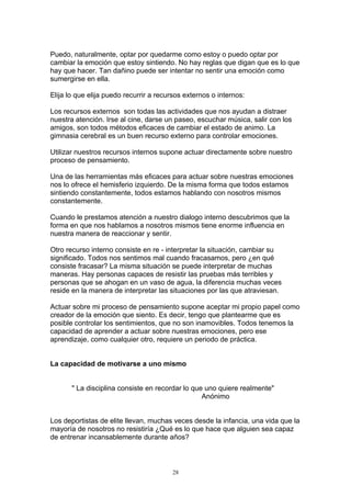 Puedo, naturalmente, optar por quedarme como estoy o puedo optar por
cambiar la emoción que estoy sintiendo. No hay reglas que digan que es lo que
hay que hacer. Tan dañino puede ser intentar no sentir una emoción como
sumergirse en ella.

Elija lo que elija puedo recurrir a recursos externos o internos:

Los recursos externos son todas las actividades que nos ayudan a distraer
nuestra atención. Irse al cine, darse un paseo, escuchar música, salir con los
amigos, son todos métodos eficaces de cambiar el estado de animo. La
gimnasia cerebral es un buen recurso externo para controlar emociones.

Utilizar nuestros recursos internos supone actuar directamente sobre nuestro
proceso de pensamiento.

Una de las herramientas más eficaces para actuar sobre nuestras emociones
nos lo ofrece el hemisferio izquierdo. De la misma forma que todos estamos
sintiendo constantemente, todos estamos hablando con nosotros mismos
constantemente.

Cuando le prestamos atención a nuestro dialogo interno descubrimos que la
forma en que nos hablamos a nosotros mismos tiene enorme influencia en
nuestra manera de reaccionar y sentir.

Otro recurso interno consiste en re - interpretar la situación, cambiar su
significado. Todos nos sentimos mal cuando fracasamos, pero ¿en qué
consiste fracasar? La misma situación se puede interpretar de muchas
maneras. Hay personas capaces de resistir las pruebas más terribles y
personas que se ahogan en un vaso de agua, la diferencia muchas veces
reside en la manera de interpretar las situaciones por las que atraviesan.

Actuar sobre mi proceso de pensamiento supone aceptar mi propio papel como
creador de la emoción que siento. Es decir, tengo que plantearme que es
posible controlar los sentimientos, que no son inamovibles. Todos tenemos la
capacidad de aprender a actuar sobre nuestras emociones, pero ese
aprendizaje, como cualquier otro, requiere un periodo de práctica.


La capacidad de motivarse a uno mismo


       " La disciplina consiste en recordar lo que uno quiere realmente"
                                                  Anónimo


Los deportistas de elite llevan, muchas veces desde la infancia, una vida que la
mayoría de nosotros no resistiría ¿Qué es lo que hace que alguien sea capaz
de entrenar incansablemente durante años?



                                        28
 