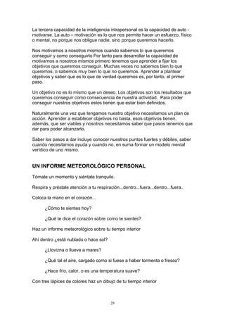 La tercera capacidad de la inteligencia intrapersonal es la capacidad de auto -
motivarse. La auto – motivación es lo que nos permite hacer un esfuerzo, físico
o mental, no porque nos obligue nadie, sino porque queremos hacerlo.

Nos motivamos a nosotros mismos cuando sabemos lo que queremos
conseguir y como conseguirlo Por tanto para desarrollar la capacidad de
motivarnos a nosotros mismos primero tenemos que aprender a fijar los
objetivos que queremos conseguir. Muchas veces no sabemos bien lo que
queremos, o sabemos muy bien lo que no queremos. Aprender a plantear
objetivos y saber que es lo que de verdad queremos es, por tanto, el primer
paso.

Un objetivo no es lo mismo que un deseo. Los objetivos son los resultados que
queremos conseguir como consecuencia de nuestra actividad. Para poder
conseguir nuestros objetivos estos tienen que estar bien definidos.

Naturalmente una vez que tengamos nuestro objetivo necesitamos un plan de
acción. Aprender a establecer objetivos no basta, esos objetivos tienen,
además, que ser viables y nosotros necesitamos saber que pasos tenemos que
dar para poder alcanzarlo.

Saber los pasos a dar incluye conocer nuestros puntos fuertes y débiles, saber
cuando necesitamos ayuda y cuando no, en suma formar un modelo mental
verídico de uno mismo.


UN INFORME METEOROLÓGICO PERSONAL

Tómate un momento y siéntate tranquilo.

Respira y préstale atención a tu respiración...dentro...fuera...dentro...fuera..

Coloca la mano en el corazón...

      ¿Cómo te sientes hoy?

      ¿Qué te dice el corazón sobre como te sientes?

Haz un informe meteorológico sobre tu tiempo interior

Ahí dentro ¿está nublado o hace sol?

      ¿Llovizna o llueve a mares?

      ¿Qué tal el aire, cargado como si fuese a haber tormenta o fresco?

      ¿Hace frío, calor, o es una temperatura suave?

Con tres lápices de colores haz un dibujo de tu tiempo interior



                                         29
 