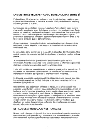 LAS DISTINTAS TEORIAS Y COMO SE RELACIONAN ENTRE SÍ

En las últimas décadas se han elaborado todo tipo de teorías y modelos para
explicar las diferencias en la forma de aprender. Pero, de todas esas teorías y
modelos ¿cuál es la buena?.

La respuesta es que todas y ninguna. La palabra "aprendizaje" es un término
muy amplio que abarca fases distintas de un mismo y complejo proceso. Cada
uno de los modelos y teorías existentes enfoca el aprendizaje desde un ángulo
distinto. Cuando se contempla la totalidad del proceso de aprendizaje se
percibe que esas teorías y modelos aparentemente contradictorios entre sí no
lo son tanto e incluso que se complementan.

Como profesores y dependiendo de en que parte del proceso de aprendizaje
centremos nuestra atención, unas veces nos interesará utilizar un modelo y
otras veces otro.

El aprendizaje parte siempre de la recepción de algún tipo de información. Una
posible manera de entender las distintas teorías es el siguiente modelo en tres
pasos:

 1.-De toda la información que recibimos seleccionamos parte de esa
información. Cuando analizamos como seleccionamos la información podemos
distinguir entre alumnos visuales, auditivos y kinestésicos.

2.- La información que seleccionamos la tenemos que organizar y relacionar. El
modelo de los hemisferios cerebrales nos da información sobre las distintas
maneras que tenemos de organizar la información que recibimos.

3.- Una vez organizada esa información la utilizamos de una manera o de otra.
La rueda del aprendizaje de Kolb distingue entre alumnos activos, teóricos,
reflexivos y pragmáticos.

Naturalmente, esta separación en fases es ficticia, en la práctica esos tres
procesos se confunden entre sí y están estrechamente relacionados entre sí. El
hecho de que tendamos a seleccionar la información visual, por ejemplo afecta
a nuestra manera de organizar esa información. No podemos por tanto
entender el estilo de aprendizaje de alguien si no le prestamos atención a todos
los aspectos. Además de las teorías relacionadas con la manera que tenemos
de seleccionar, organizar y trabajar con la información hay modelos que
clasifican los estilos de aprendizaje en función de otros factores, como por
ejemplo, el comportamiento social.

ESTILOS DE APRENDIZAJE Y ESTRATEGIAS

Nuestro estilo de aprendizaje está directamente relacionado con las estrategias
que utilizamos para aprender algo. Una manera de entenderlo sería pensar en
nuestro estilo de aprendizaje cómo la media estadística de todas las distintas



                                       3
 