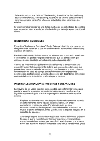 Esta actividad procede del libro "The Learning Adventure" de Eva Hoffman y
 Zdzistaw Bartokowicz. "The Learning Adventure" es un libro para aprender a
 aprender pensado para niños y lleno de actividades útiles para todas las
edades.

El 'informe meteorológico' es una de las muchas de las actividades de ese libro
que se pueden usar, además, en el aula de lengua extranjera para practicar el
idioma.



IDENTIFICAR EMOCIONES

En su libro "Inteligencia Emocional" Daniel Goleman describe una clase en un
colegio de New Haven en la que los alumnos están aprendiendo a identificar y
expresar emociones.

Partiendo de fotos de distintos rostros los alumnos van nombrando emociones
e idenficando los gestos y expresiones faciales que las caracterizan (por
ejemplo, si estas asustado abres los ojos, subes las cejas, etc.).

Se trata de relacionar una palabra con una emoción y la emoción con una
expresión facial. Goleman comenta: toda lo que se enseña es tan obvio que
parece innecesario enseñarlo, sin embargo, con frecuencia nos encontramos
que el matón del patio del colegio ataca porque confunde expresiones
neutrales con gestos hostiles y que la adolescente con desórdenes alimenticios
confunde la ira con la ansiedad producida por el hambre.


PRESTARLE ATENCIÓN A NUESTRAS SENSACIONES

La mayoría de las veces estamos tan ocupados que no tenemos tiempo para
prestarle atención a nuestras sensaciones hasta que son muy fuertes. La
siguiente actividad es para practicar la percepción de sensaciones todavía
débiles.

      Empieza por tomarte cinco minutos para fijarte en lo que estas notando
      en este momento. Toma nota de tus sensaciones, sin añadir
      comentarios ni juicios de valor. Por ejemplo, noto los pies
      cruzados, con el izquierdo apoyado sobre el derecho, noto como se
      mueve el pecho al respirar, arriba y abajo, noto la espalda apoyada en el
      respaldo del asiento...

      Ahora elige alguna actividad que hagas con relativa frecuencia y que no
      te guste o que te moleste hacer (corregir exámenes, fregar platos o
      memorizar palabras nuevas, por ejemplo). La próxima vez que te toque
      hacer esa actividad, mientras la realizas fíjate en tus sensaciones. ¿Qué




                                      30
 