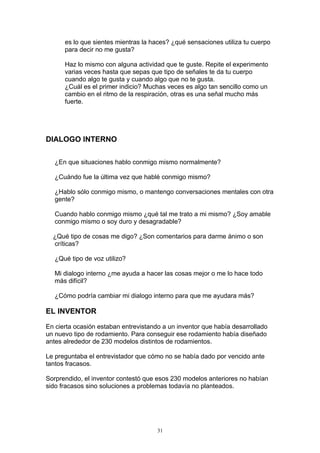 es lo que sientes mientras la haces? ¿qué sensaciones utiliza tu cuerpo
      para decir no me gusta?

      Haz lo mismo con alguna actividad que te guste. Repite el experimento
      varias veces hasta que sepas que tipo de señales te da tu cuerpo
      cuando algo te gusta y cuando algo que no te gusta.
      ¿Cuál es el primer indicio? Muchas veces es algo tan sencillo como un
      cambio en el ritmo de la respiración, otras es una señal mucho más
      fuerte.




DIALOGO INTERNO

   ¿En que situaciones hablo conmigo mismo normalmente?

   ¿Cuándo fue la última vez que hablé conmigo mismo?

   ¿Hablo sólo conmigo mismo, o mantengo conversaciones mentales con otra
   gente?

   Cuando hablo conmigo mismo ¿qué tal me trato a mi mismo? ¿Soy amable
   conmigo mismo o soy duro y desagradable?

  ¿Qué tipo de cosas me digo? ¿Son comentarios para darme ánimo o son
  críticas?

   ¿Qué tipo de voz utilizo?

   Mi dialogo interno ¿me ayuda a hacer las cosas mejor o me lo hace todo
   más difícil?

   ¿Cómo podría cambiar mi dialogo interno para que me ayudara más?

EL INVENTOR

En cierta ocasión estaban entrevistando a un inventor que había desarrollado
un nuevo tipo de rodamiento. Para conseguir ese rodamiento había diseñado
antes alrededor de 230 modelos distintos de rodamientos.

Le preguntaba el entrevistador que cómo no se había dado por vencido ante
tantos fracasos.

Sorprendido, el inventor contestó que esos 230 modelos anteriores no habían
sido fracasos sino soluciones a problemas todavía no planteados.




                                      31
 