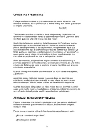 OPTIMISTAS Y PESIMISTAS

En la provincia de la mente lo que creemos que es verdad es verdad o se
convierte en verdad. En la provincia de la mente no hay más limites que los que
se impone uno mismo.
                                                     John Lilly


Todos sabemos cual es la diferencia entre un optimista y un pesimista: el
optimista ve la botella medio llena y el pesimista medio vacía, ¿pero qué es lo
que hace que para uno esté llena y para otro vacía?

Según Martin Seligman, psicólogo de la Universidad de Pensilvania que ha
hecho todo tipo de estudios acerca de las diferencias entre la manera de
pensar de los optimistas y la de los pesimistas, un optimista es aquel que
cuando le sale mal algo o quiere conseguir algo se plantea "que es lo que yo
tengo que hacer o cambiar en esta situación", mientras que un "pesimista" es
aquel que se ve a si mismo como impotente ante un mundo adverso, o a
merced de su propio carácter, que le es imposible cambiar.

Dicho de otro modo, el optimista se responsabiliza de sus reacciones y el
pesimista espera que el mundo cambie, que la situación mejore. En uno de los
estudios de Seligman se hacía la siguiente pregunta hipotética a un grupo de
estudiantes universitarios:

Querías conseguir un notable y cuando te dan las notas tienes un suspenso,
¿qué haces?

A grandes rasgos había dos tipos de respuesta, la de los alumnos que
establecían un plan de acción para subir su nota y la de los alumnos que
consideraban que "ellos no valían, o no se les daba bien esa asignatura".

Cuando después se comparaban las notas reales de esos alumnos el primer
grupo tenía mucho mejores resultados que el segundo, independientemente de
su coeficiente de inteligencia, medido según los tests tradicionales.


ACTIVIDAD: TENEMOS UN PROBLEMA

Elige un problema o una situación que te preocupe (por ejemplo, el elevado
número de alumnos que sufren fracaso escolar, el consumo de drogas o
cualquier otro)

Piensa en ese problema, utilizando las siguientes preguntas como guión:

   ¿En qué consiste dicho problema?

   ¿Desde cuando existe?


                                       32
 