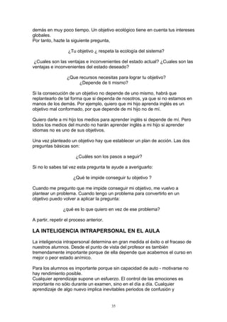 demás en muy poco tiempo. Un objetivo ecológico tiene en cuenta tus intereses
globales.
Por tanto, hazte la siguiente pregunta,

                   ¿Tu objetivo ¿ respeta la ecología del sistema?

 ¿Cuales son las ventajas e inconvenientes del estado actual? ¿Cuales son las
ventajas e inconvenientes del estado deseado?

                  ¿Que recursos necesitas para lograr tu objetivo?
                       ¿Depende de ti mismo?

Si la consecución de un objetivo no depende de uno mismo, habrá que
replantearlo de tal forma que si dependa de nosotros, ya que si no estamos en
manos de los demás. Por ejemplo, quiero que mi hijo aprenda inglés es un
objetivo mal conformado, por que depende de mi hijo no de mí.

Quiero darle a mi hijo los medios para aprender inglés si depende de mí. Pero
todos los medios del mundo no harán aprender inglés a mi hijo si aprender
idiomas no es uno de sus objetivos.

Una vez planteado un objetivo hay que establecer un plan de acción. Las dos
preguntas básicas son:

                       ¿Cuáles son los pasos a seguir?

Si no lo sabes tal vez esta pregunta te ayude a averiguarlo:

                     ¿Qué te impide conseguir tu objetivo ?

Cuando me pregunto que me impide conseguir mi objetivo, me vuelvo a
plantear un problema. Cuando tengo un problema para convertirlo en un
objetivo puedo volver a aplicar la pregunta:

                ¿qué es lo que quiero en vez de ese problema?

A partir, repetir el proceso anterior.

LA INTELIGENCIA INTRAPERSONAL EN EL AULA

La inteligencia intrapersonal determina en gran medida el éxito o el fracaso de
nuestros alumnos. Desde el punto de vista del profesor es también
tremendamente importante porque de ella depende que acabemos el curso en
mejor o peor estado anímico.

Para los alumnos es importante porque sin capacidad de auto - motivarse no
hay rendimiento posible.
Cualquier aprendizaje supone un esfuerzo. El control de las emociones es
importante no sólo durante un examen, sino en el día a día. Cualquier
aprendizaje de algo nuevo implica inevitables periodos de confusión y


                                         35
 