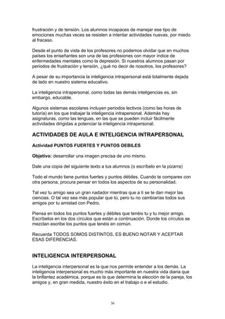 frustración y de tensión. Los alumnos incapaces de manejar ese tipo de
emociones muchas veces se resisten a intentar actividades nuevas, por miedo
al fracaso.

Desde el punto de vista de los profesores no podemos olvidar que en muchos
países los enseñantes son una de las profesiones con mayor índice de
enfermedades mentales como la depresión. Si nuestros alumnos pasan por
periodos de frustración y tensión, ¿qué no decir de nosotros, los profesores?

A pesar de su importancia la inteligencia intrapersonal está totalmente dejada
de lado en nuestro sistema educativo.

La inteligencia intrapersonal, como todas las demás inteligencias es, sin
embargo, educable.

Algunos sistemas escolares incluyen periodos lectivos (como las horas de
tutoría) en los que trabajar la inteligencia intrapersonal. Además hay
asignaturas, como las lenguas, en las que se pueden incluir fácilmente
actividades dirigidas a potenciar la inteligencia intrapersonal.

ACTIVIDADES DE AULA E INTELIGENCIA INTRAPERSONAL

Actividad PUNTOS FUERTES Y PUNTOS DEBILES

Objetivo: desarrollar una imagen precisa de uno mismo.

Dale una copia del siguiente texto a tus alumnos (o escríbelo en la pizarra)

Todo el mundo tiene puntos fuertes y puntos débiles. Cuando te compares con
otra persona, procura pensar en todos los aspectos de su personalidad.

Tal vez tu amigo sea un gran nadador mientras que a ti se te dan mejor las
ciencias. O tal vez sea más popular que tú, pero tu no cambiarías todos sus
amigos por tu amistad con Pedro.

Piensa en todos los puntos fuertes y débiles que tenéis tu y tu mejor amigo.
Escríbelos en los dos círculos que están a continuación. Donde los círculos se
mezclan escribe los puntos que tenéis en común.

Recuerda TODOS SOMOS DISTINTOS, ES BUENO NOTAR Y ACEPTAR
ESAS DIFERENCIAS.


INTELIGENCIA INTERPERSONAL

La inteligencia interpersonal es la que nos permite entender a los demás. La
inteligencia interpersonal es mucho más importante en nuestra vida diaria que
la brillantez académica, porque es la que determina la elección de la pareja, los
amigos y, en gran medida, nuestro éxito en el trabajo o e el estudio.



                                       36
 