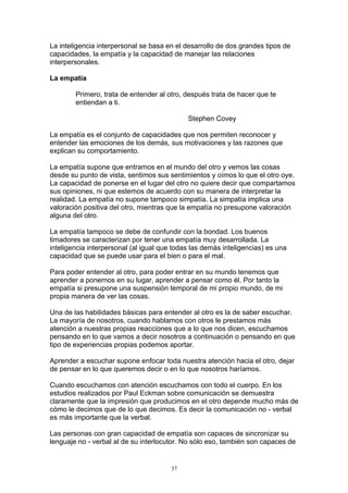 La inteligencia interpersonal se basa en el desarrollo de dos grandes tipos de
capacidades, la empatía y la capacidad de manejar las relaciones
interpersonales.

La empatía

        Primero, trata de entender al otro, después trata de hacer que te
        entiendan a ti.

                                             Stephen Covey

La empatía es el conjunto de capacidades que nos permiten reconocer y
entender las emociones de los demás, sus motivaciones y las razones que
explican su comportamiento.

La empatía supone que entramos en el mundo del otro y vemos las cosas
desde su punto de vista, sentimos sus sentimientos y oímos lo que el otro oye.
La capacidad de ponerse en el lugar del otro no quiere decir que compartamos
sus opiniones, ni que estemos de acuerdo con su manera de interpretar la
realidad. La empatía no supone tampoco simpatía. La simpatía implica una
valoración positiva del otro, mientras que la empatía no presupone valoración
alguna del otro.

La empatía tampoco se debe de confundir con la bondad. Los buenos
timadores se caracterizan por tener una empatía muy desarrollada. La
inteligencia interpersonal (al igual que todas las demás inteligencias) es una
capacidad que se puede usar para el bien o para el mal.

Para poder entender al otro, para poder entrar en su mundo tenemos que
aprender a ponernos en su lugar, aprender a pensar como él. Por tanto la
empatía si presupone una suspensión temporal de mi propio mundo, de mi
propia manera de ver las cosas.

Una de las habilidades básicas para entender al otro es la de saber escuchar.
La mayoría de nosotros, cuando hablamos con otros le prestamos más
atención a nuestras propias reacciones que a lo que nos dicen, escuchamos
pensando en lo que vamos a decir nosotros a continuación o pensando en que
tipo de experiencias propias podemos aportar.

Aprender a escuchar supone enfocar toda nuestra atención hacia el otro, dejar
de pensar en lo que queremos decir o en lo que nosotros haríamos.

Cuando escuchamos con atención escuchamos con todo el cuerpo. En los
estudios realizados por Paul Eckman sobre comunicación se demuestra
claramente que la impresión que producimos en el otro depende mucho más de
cómo le decimos que de lo que decimos. Es decir la comunicación no - verbal
es más importante que la verbal.

Las personas con gran capacidad de empatía son capaces de sincronizar su
lenguaje no - verbal al de su interlocutor. No sólo eso, también son capaces de


                                       37
 