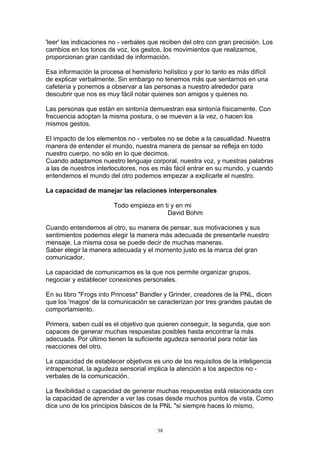'leer' las indicaciones no - verbales que reciben del otro con gran precisión. Los
cambios en los tonos de voz, los gestos, los movimientos que realizamos,
proporcionan gran cantidad de información.

Esa información la procesa el hemisferio holístico y por lo tanto es más difícil
de explicar verbalmente. Sin embargo no tenemos más que sentarnos en una
cafetería y ponernos a observar a las personas a nuestro alrededor para
descubrir que nos es muy fácil notar quienes son amigos y quienes no.

Las personas que están en sintonía demuestran esa sintonía físicamente. Con
frecuencia adoptan la misma postura, o se mueven a la vez, o hacen los
mismos gestos.

El impacto de los elementos no - verbales no se debe a la casualidad. Nuestra
manera de entender el mundo, nuestra manera de pensar se refleja en todo
nuestro cuerpo, no sólo en lo que decimos.
Cuando adaptamos nuestro lenguaje corporal, nuestra voz, y nuestras palabras
a las de nuestros interlocutores, nos es más fácil entrar en su mundo, y cuando
entendemos el mundo del otro podemos empezar a explicarle el nuestro.

La capacidad de manejar las relaciones interpersonales

                        Todo empieza en ti y en mi
                                         David Bohm

Cuando entendemos al otro, su manera de pensar, sus motivaciones y sus
sentimientos podemos elegir la manera más adecuada de presentarle nuestro
mensaje. La misma cosa se puede decir de muchas maneras.
Saber elegir la manera adecuada y el momento justo es la marca del gran
comunicador.

La capacidad de comunicarnos es la que nos permite organizar grupos,
negociar y establecer conexiones personales.

En su libro "Frogs into Princess" Bandler y Grinder, creadores de la PNL, dicen
que los 'magos' de la comunicación se caracterizan por tres grandes pautas de
comportamiento.

Primera, saben cuál es el objetivo que quieren conseguir, la segunda, que son
capaces de generar muchas respuestas posibles hasta encontrar la más
adecuada. Por último tienen la suficiente agudeza sensorial para notar las
reacciones del otro.

La capacidad de establecer objetivos es uno de los requisitos de la inteligencia
intrapersonal, la agudeza sensorial implica la atención a los aspectos no -
verbales de la comunicación.

La flexibilidad o capacidad de generar muchas respuestas está relacionada con
la capacidad de aprender a ver las cosas desde muchos puntos de vista. Como
dice uno de los principios básicos de la PNL "si siempre haces lo mismo,


                                        38
 