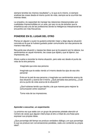siempre tendrás los mismos resultados" y, lo que es lo mismo, si siempre
analizas las cosas desde el mismo punto de vista, siempre se te ocurrirán las
mismas ideas.

La empatía y la capacidad de manejar las relaciones interpersonales son
cualidades imprescindibles en un aula, por eso no es de extrañar que la
enseñanza sea una de las profesiones donde la inteligencia interpersonal se
encuentre con más frecuencia.


PONERSE EN EL LUGAR DEL OTRO

Piensa en alguien a quien te gustaría entender mejor y elige alguna situación
concreta en la que te hubiera gustado poder comunicarte con esa persona de
manera más eficaz.

Recuerda esa situación y repasa las ideas que se te pasaron por la cabeza, tus
sentimientos en aquel momento, las cosas que dijiste y que te dijeron, tus
impresiones, etc.

Ahora vuelve a recordar la misma situación, pero esta vez desde el punto de
vista de la otra persona.

      Imagínate que eres esa persona

      Imagínate que te estás viendo a ti mismo desde los ojos de esa otra
      personal

      Entra en la piel de esa persona y imagínate sus sentimientos acerca de
      esa situación y acerca de ti mismo. ¿Qué pensaba esa persona¿ ¿Cuál
      era su punto de vista acerca de la situación?

      ¿Qué hubieras tenido que decirle y de que manera para mejorar la
      comunicación entre vosotros?

      Toma nota de tus impresiones.




Aprender a escuchar, un experimento

La próxima vez que estés con un grupo de personas préstale atención al
número de veces que alguien interrumpe al otro a mitad de una frase para
expresar sus propias ideas.

¿Que porcentaje del tiempo se produce verdadero diálogo y en que porcentaje
lo que se produce son conversaciones paralelas, cada uno contando su propia
idea?.


                                      39
 