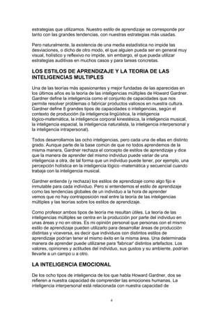 estrategias que utilizamos. Nuestro estilo de aprendizaje se corresponde por
tanto con las grandes tendencias, con nuestras estrategias más usadas.

Pero naturalmente, la existencia de una media estadística no impide las
desviaciones, o dicho de otro modo, el que alguien pueda ser en general muy
visual, holístico y reflexivo no impide, sin embargo, el que pueda utilizar
estrategias auditivas en muchos casos y para tareas concretas.

LOS ESTILOS DE APRENDIZAJE Y LA TEORIA DE LAS
INTELIGENCIAS MULTIPLES

Una de las teorías más apasionantes y mejor fundadas de las aparecidas en
los últimos años es la teoría de las inteligencias múltiples de Howard Gardner.
Gardner define la inteligencia como el conjunto de capacidades que nos
permite resolver problemas o fabricar productos valiosos en nuestra cultura.
Gardner define 8 grandes tipos de capacidades o inteligencias, según el
contexto de producción (la inteligencia lingüística, la inteligencia
lógico-matemática, la inteligencia corporal kinestésica, la inteligencia musical,
la inteligencia espacial, la inteligencia naturalista, la inteligencia interpersonal y
la inteligencia intrapersonal).

Todos desarrollamos las ocho inteligencias, pero cada una de ellas en distinto
grado. Aunque parte de la base común de que no todos aprendemos de la
misma manera, Gardner rechaza el concepto de estilos de aprendizaje y dice
que la manera de aprender del mismo individuo puede variar de una
inteligencia a otra, de tal forma que un individuo puede tener, por ejemplo, una
percepción holística en la inteligencia lógico -matemática y secuencial cuando
trabaja con la inteligencia musical.

Gardner entiende (y rechaza) los estilos de aprendizaje como algo fijo e
inmutable para cada individuo. Pero si entendemos el estilo de aprendizaje
como las tendencias globales de un individuo a la hora de aprender
vemos que no hay contraposición real entre la teoría de las inteligencias
múltiples y las teorías sobre los estilos de aprendizaje.

Como profesor ambos tipos de teoría me resultan útiles. La teoría de las
inteligencias múltiples se centra en la producción por parte del individuo en
unas áreas y no en otras. Es mi opinión personal que personas con el mismo
estilo de aprendizaje pueden utilizarlo para desarrollar áreas de producción
distintas y viceversa, es decir que individuos con distintos estilos de
aprendizaje podrían tener el mismo éxito en la misma área. Una determinada
manera de aprender puede utilizarse para 'fabricar' distintos artefactos. Los
valores, opiniones y actitudes del individuo, sus gustos y su ambiente, podrían
llevarle a un campo u a otro.

LA INTELIGENCIA EMOCIONAL

De los ocho tipos de inteligencia de los que habla Howard Gardner, dos se
refieren a nuestra capacidad de comprender las emociones humanas. La
inteligencia interpersonal está relacionada con nuestra capacidad de


                                           4
 