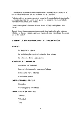¿Cuánta gente esta prestándole atención a la conversación para entender al
otro y cuanta gente está allí para expresar sus propias ideas?

Fíjate también en tu propia manera de escuchar. Cuando alguien te cuenta algo
¿empiezas a pensar enseguida en lo que tu vas a decir o mantienes toda tu
atención en lo que te cuenta el otro?

¿Qué porcentaje de tu atención está en el otro y que porcentaje está en ti
mismo?

Cuando tienes algo que decir ¿sigues prestándole tu atención a las palabras
del otro o te distraes y estás esperando impaciente para meter baza, deseando
que el otro acabe?


ELEMENTOS NO-VERBALES DE LA COMUNICACIÓN


POSTURA

         La posición del cuerpo

         La posición de los hombros/inclinación de la cabeza

         La colocación de los brazos/piernas

MOVIMIENTOS CORPORALES

         Los gestos con las manos

         Los movimientos con los pies/manos/cabeza

         Balancear o mover el tronco

         Cambios de postura

LA EXPRESION DEL ROSTRO

         Parpadeos

         Sonrisas/gestos con la boca

CARACTERISTICAS DE LA VOZ

         Volumen

         Velocidad

         Tono


                                       40
 