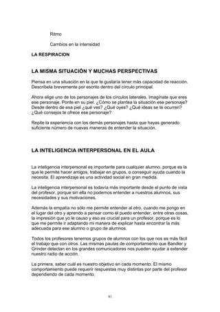 Ritmo

         Cambios en la intensidad

LA RESPIRACION


LA MISMA SITUACIÓN Y MUCHAS PERSPECTIVAS

Piensa en una situación en la que te gustaría tener más capacidad de reacción.
Descríbela brevemente por escrito dentro del círculo principal.

Ahora elige uno de los personajes de los círculos laterales. Imagínate que eres
ese personaje. Ponte en su piel. ¿Cómo se plantea la situación ese personaje?
Desde dentro de esa piel ¿qué ves? ¿Qué oyes? ¿Qué ideas se te ocurren?
¿Qué consejos te ofrece ese personaje?

Repite la experiencia con los demás personajes hasta que hayas generado
suficiente número de nuevas maneras de entender la situación.




LA INTELIGENCIA INTERPERSONAL EN EL AULA


La inteligencia interpersonal es importante para cualquier alumno, porque es la
que le permite hacer amigos, trabajar en grupos, o conseguir ayuda cuando la
necesita. El aprendizaje es una actividad social en gran medida.

La inteligencia interpersonal es todavía más importante desde el punto de vista
del profesor, porque sin ella no podemos entender a nuestros alumnos, sus
necesidades y sus motivaciones.

Además la empatía no sólo me permite entender al otro, cuando me pongo en
el lugar del otro y aprendo a pensar como él puedo entender, entre otras cosas,
la impresión que yo le causo y eso es crucial para un profesor, porque es lo
que me permite ir adaptando mi manera de explicar hasta encontrar la más
adecuada para ese alumno o grupo de alumnos.

Todos los profesores tenemos grupos de alumnos con los que nos es más fácil
el trabajo que con otros. Las mismas pautas de comportamiento que Bandler y
Grinder detectan en los grandes comunicadores nos pueden ayudar a extender
nuestro radio de acción.

La primera, saber cuál es nuestro objetivo en cada momento. El mismo
comportamiento puede requerir respuestas muy distintas por parte del profesor
dependiendo de cada momento.



                                       41
 