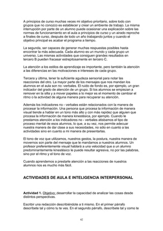 A principios de curso muchas veces mi objetivo prioritario, sobre todo con
grupos que no conozco es establecer y crear un ambiente de trabajo. La misma
interrupción por parte de un alumno puede ocasionar una explicación sobre las
normas de funcionamiento en el aula a principios de curso y un airado reproche
a finales de curso, después de todo un año trabajando juntos y cuando el
objetivo principal es acabar el programa a tiempo.

La segunda, ser capaces de generar muchas respuestas posibles hasta
encontrar la más adecuada. Cada alumno es un mundo y cada grupo un
universo. Las mismas actividades que consiguen grandes resultados en
tercero B pueden fracasar estrepitosamente en tercero C.

La atención a los estilos de aprendizaje es importante, pero también la atención
a las diferencias en las motivaciones e intereses de cada grupo.

Tercera y última, tener la suficiente agudeza sensorial para notar las
reacciones del otro. La mayor parte de los mensajes que nos mandan los
alumnos en el aula son no -verbales. El ruido de fondo es, por ejemplo, un gran
indicador del grado de atención de un grupo. Si los alumnos se empiezan a
remover en la silla y a mover papeles a lo mejor es el momento de cambiar el
ritmo o la actividad de alguna manera para recuperar su atención.

Además los indicadores no - verbales están relacionados con la manera de
procesar la información. Una persona que procesa la información de manera
visual tiende a hablar en un tono más alto y con más rapidez que alguien que
procesa la información de manera kinestésica, por ejemplo. Cuando le
prestamos atención a los indicadores no - verbales atisbamos el tipo de
proceso mental de esos alumnos, lo que, a su vez, nos permite adecuar
nuestra manera de dar clase a sus necesidades, no sólo en cuanto a las
actividades sino en cuanto a mi manera de presentarlas.

El tono de voz que utilizamos, nuestros gestos, la postura, nuestra manera de
movernos son parte del mensaje que le mandamos a nuestros alumnos. Un
profesor preferentemente visual hablará a una velocidad que a un alumno
predominantemente kinestésico le puede resultar agresiva, no por las palabras,
sino por el ritmo y el tono de voz.

Cuando aprendemos a prestarle atención a las reacciones de nuestros
alumnos nos es mucho más fácil.


ACTIVIDADES DE AULA E INTELIGENCIA INTERPERSONAL


Actividad 1. Objetivo: desarrollar la capacidad de analizar las cosas desde
distintos perspectivas.

Escribir una redacción describiéndote a ti mismo. En el primer párrafo
descríbete tal y cómo tu te ves. En el segundo párrafo, descríbete tal y como te


                                       42
 