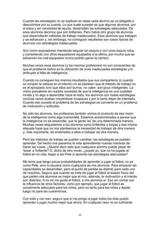 Cuando las estrategias no se explican en clase cada alumno se ve obligado a
descubrirlas por su cuenta. Lo que suele suceder es que algunos alumnos, por
si solos y sin necesidad de ayuda, desarrollan las estrategias adecuadas. De
esos alumnos decimos que son brillantes. Pero habrá otro grupo de alumnos
que desarrollarán métodos de trabajo inadecuados. Esos alumnos que trabajan
y se esfuerzan y, sin embargo, no consiguen resultados son casos típicos de
alumnos con estrategias inadecuadas.

Son como esquiadores intentando esquiar sin esquís o con unos esquís rotos,
y compitiendo con otros esquiadores equipados a la última, por mucho que se
esfuercen los mal equipados nunca podrán ganar la carrera.

Muchas veces esos alumnos (y los mismos profesores) no son conscientes de
que el problema radica en la utilización de unas inadecuadas estrategias y lo
atribuyen a falta de inteligencia.

Cuando no consiguen los mismos resultados que sus compañeros (o cuando
se rompen la cabeza en el intento) no se plantean que el método de trabajo no
es el apropiado sino que ellos son burros, no valen, son poco inteligentes. La
visión prevalente en nuestra sociedad de que la inteligencia es una cualidad
innata y no algo a desarrollar hace el resto, los alumnos con malas estrategias
muchas veces acaban creyéndose incapaces y por lo tanto dejan de intentarlo.
Cuando eso sucede el problema de las estrategias se convierte en un problema
de motivación y actitudes.

No sólo los alumnos, los profesores también somos el producto de esa visión
de la inteligencia como algo inamovible. Estamos acostumbrados a pensar que
la inteligencia no se desarrolla, que la gente 'es' de una determinada manera.
Muchas veces etiquetamos a los alumnos como brillantes o torpes y esa misma
etiqueta hace que no nos planteemos la necesidad de trabajar de otra manera
y, más importante, de enseñarles a ellos a trabajar de otra manera.

Pero los métodos de trabajo se pueden cambiar, las estrategias se pueden
aprender. De hecho nos pasamos la vida aprendiendo nuevas maneras de
hacer las cosas. ¿Quiere decir esto que cualquiera alumno puede pasar de
'torpe' a 'brillante? O, dicho de otro modo, ¿puedo yo, que no he jugado al
fútbol en mi vida, llegar a ser Pele si aprendo las estrategias adecuadas?

Me temo que tengo pocas probabilidades de aprender a jugar al fútbol, no ya
como Pele, sino ni siquiera como cualquiera de mis alumnos. Para empezar las
capacidades se desarrollan, pero el punto de partida es distinto para cada uno
de nosotros. Seguro que cuando se trata de jugar al fútbol el estado físico del
que parten mis alumnos es mejor que el mío, además, la motivación y el interés
son distintos. A mi no me gusta el fútbol, a mis alumnos sí. Eso sin contar con
la influencia de otros factores, como por ejemplo, que jugar al fútbol es
socialmente adecuado para los niños, pero no tanto para las niñas y desde
luego no para las cuarentonas.

Con todo y con eso, seguro que si me pongo a jugar todos los días puedo
aprender a jugar mucho mejor que ahora. En cualquier caso no es suficiente


                                      44
 
