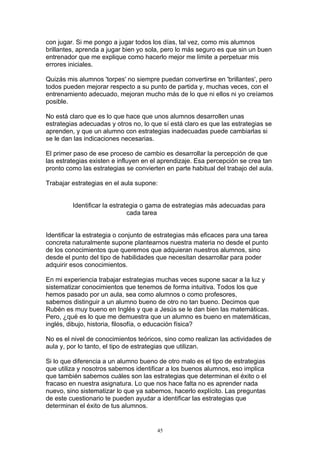 con jugar. Si me pongo a jugar todos los días, tal vez, como mis alumnos
brillantes, aprenda a jugar bien yo sola, pero lo más seguro es que sin un buen
entrenador que me explique como hacerlo mejor me limite a perpetuar mis
errores iniciales.

Quizás mis alumnos 'torpes' no siempre puedan convertirse en 'brillantes', pero
todos pueden mejorar respecto a su punto de partida y, muchas veces, con el
entrenamiento adecuado, mejoran mucho más de lo que ni ellos ni yo creíamos
posible.

No está claro que es lo que hace que unos alumnos desarrollen unas
estrategias adecuadas y otros no, lo que sí está claro es que las estrategias se
aprenden, y que un alumno con estrategias inadecuadas puede cambiarlas si
se le dan las indicaciones necesarias.

El primer paso de ese proceso de cambio es desarrollar la percepción de que
las estrategias existen e influyen en el aprendizaje. Esa percepción se crea tan
pronto como las estrategias se convierten en parte habitual del trabajo del aula.

Trabajar estrategias en el aula supone:


         Identificar la estrategia o gama de estrategias más adecuadas para
                              cada tarea


Identificar la estrategia o conjunto de estrategias más eficaces para una tarea
concreta naturalmente supone plantearnos nuestra materia no desde el punto
de los conocimientos que queremos que adquieran nuestros alumnos, sino
desde el punto del tipo de habilidades que necesitan desarrollar para poder
adquirir esos conocimientos.

En mi experiencia trabajar estrategias muchas veces supone sacar a la luz y
sistematizar conocimientos que tenemos de forma intuitiva. Todos los que
hemos pasado por un aula, sea como alumnos o como profesores,
sabemos distinguir a un alumno bueno de otro no tan bueno. Decimos que
Rubén es muy bueno en Inglés y que a Jesús se le dan bien las matemáticas.
Pero, ¿qué es lo que me demuestra que un alumno es bueno en matemáticas,
inglés, dibujo, historia, filosofía, o educación física?

No es el nivel de conocimientos teóricos, sino como realizan las actividades de
aula y, por lo tanto, el tipo de estrategias que utilizan.

Si lo que diferencia a un alumno bueno de otro malo es el tipo de estrategias
que utiliza y nosotros sabemos identificar a los buenos alumnos, eso implica
que también sabemos cuáles son las estrategias que determinan el éxito o el
fracaso en nuestra asignatura. Lo que nos hace falta no es aprender nada
nuevo, sino sistematizar lo que ya sabemos, hacerlo explícito. Las preguntas
de este cuestionario te pueden ayudar a identificar las estrategias que
determinan el éxito de tus alumnos.


                                       45
 